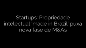 ​Startups: Propriedade intelectual ‘made in Brazil’ puxa nova fase de M&As 